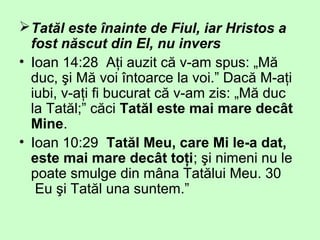Tatăl este înainte de Fiul, iar Hristos a
fost născut din El, nu invers
• Ioan 14:28 Aţi auzit că v-am spus: „Mă
duc, şi Mă voi întoarce la voi.” Dacă M-aţi
iubi, v-aţi fi bucurat că v-am zis: „Mă duc
la Tatăl;” căci Tatăl este mai mare decât
Mine.
• Ioan 10:29 Tatăl Meu, care Mi le-a dat,
este mai mare decât toţi; şi nimeni nu le
poate smulge din mâna Tatălui Meu. 30
Eu şi Tatăl una suntem.”
 