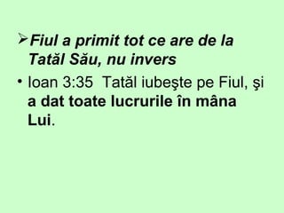 Fiul a primit tot ce are de la
Tatăl Său, nu invers
• Ioan 3:35 Tatăl iubeşte pe Fiul, şi
a dat toate lucrurile în mâna
Lui.
 