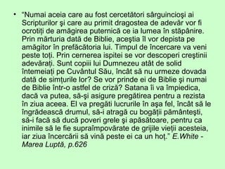 • “Numai aceia care au fost cercetători sârguincioşi ai
Scripturilor şi care au primit dragostea de adevăr vor fi
ocrotiţi de amăgirea puternică ce ia lumea în stăpânire.
Prin mărturia dată de Biblie, aceştia îl vor depista pe
amăgitor în prefăcătoria lui. Timpul de încercare va veni
peste toţi. Prin cernerea ispitei se vor descoperi creştinii
adevăraţi. Sunt copiii lui Dumnezeu atât de solid
întemeiaţi pe Cuvântul Său, încât să nu urmeze dovada
dată de simţurile lor? Se vor prinde ei de Biblie şi numai
de Biblie într-o astfel de criză? Satana îi va împiedica,
dacă va putea, să-şi asigure pregătirea pentru a rezista
în ziua aceea. El va pregăti lucrurile în aşa fel, încât să le
îngrădească drumul, să-i atragă cu bogăţii pământeşti,
să-i facă să ducă poveri grele şi apăsătoare, pentru ca
inimile să le fie supraîmpovărate de grijile vieţii acesteia,
iar ziua încercării să vină peste ei ca un hoţ.” E.White -
Marea Luptă, p.626
 