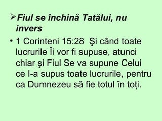 Fiul se închină Tatălui, nu
invers
• 1 Corinteni 15:28 Şi când toate
lucrurile Îi vor fi supuse, atunci
chiar şi Fiul Se va supune Celui
ce I-a supus toate lucrurile, pentru
ca Dumnezeu să fie totul în toţi.
 