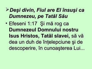 Deşi divin, Fiul are El însuşiDeşi divin, Fiul are El însuşi caca
Dumnezeu, pe Tatăl SăuDumnezeu, pe Tatăl Său
• Efeseni 1:17 Şi mă rog caEfeseni 1:17 Şi mă rog ca
Dumnezeul Domnului nostruDumnezeul Domnului nostru
Isus Hristos, Tatăl slavei,Isus Hristos, Tatăl slavei, să văsă vă
dea un duh de înţelepciune şi dedea un duh de înţelepciune şi de
descoperire, în cunoaşterea Lui...descoperire, în cunoaşterea Lui...
 