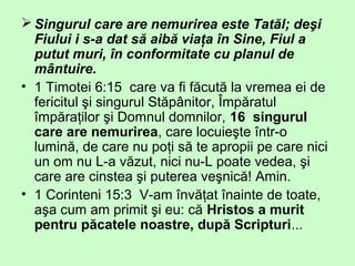 Singurul care are nemurirea este Tatăl; deşi
Fiului i s-a dat să aibă viaţa în Sine, Fiul a
putut muri, în conformitate cu planul de
mântuire.
• 1 Timotei 6:15 care va fi făcută la vremea ei de
fericitul şi singurul Stăpânitor, Împăratul
împăraţilor şi Domnul domnilor, 16 singurul
care are nemurirea, care locuieşte într-o
lumină, de care nu poţi să te apropii pe care nici
un om nu L-a văzut, nici nu-L poate vedea, şi
care are cinstea şi puterea veşnică! Amin.
• 1 Corinteni 15:3 V-am învăţat înainte de toate,
aşa cum am primit şi eu: că Hristos a murit
pentru păcatele noastre, după Scripturi...
 
