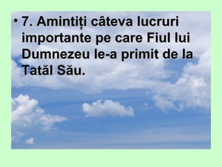 • 7. Amintiţi câteva lucruri7. Amintiţi câteva lucruri
importante pe care Fiul luiimportante pe care Fiul lui
Dumnezeu le-a primit de laDumnezeu le-a primit de la
Tatăl Său.Tatăl Său.
 