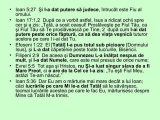 • Ioan 5:27 Şi I-a dat putere să judece, întrucât este Fiu al
omului.
• Ioan 17:1,2 După ce a vorbit astfel, Isus a ridicat ochii spre
cer şi a zis: „Tată, a sosit ceasul! Proslăveşte pe Fiul Tău, ca
şi Fiul Tău să Te proslăvească pe Tine, 2 după cum I-ai dat
putere peste orice făptură, ca să dea viaţa veşnică tuturor
acelora pe care I i-ai dat Tu.
• Efeseni 1:22 El [Tatăl] I-a pus totul sub picioare [Domnului
Isus], şi L-a dat căpetenie peste toate lucrurile, Bisericii.
• Filipeni 2:9 De aceea şi Dumnezeu L-a înălţat nespus de
mult, şi I-a dat Numele, care este mai presus de orice nume;
• Evrei 5:5 Tot aşa şi Hristos, nu Şi-a luat singur slava de a fi
Mare Preot, ci o are de la Cel ce I-a zis: „Tu eşti Fiul Meu,
astăzi Te-am născut.”
• Ioan 5:36 Dar Eu am o mărturie mai mare decât a lui Ioan;
căci lucrările pe care Mi le-a dat Tatăl să le săvârşesc,
tocmai lucrările acestea pe care le fac Eu, mărturisesc despre
Mine că Tatăl M-a trimis.
 