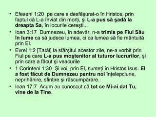 • Efeseni 1:20 pe care a desfăşurat-o în Hristos, prin
faptul că L-a înviat din morţi, şi L-a pus să şadă la
dreapta Sa, în locurile cereşti...
• Ioan 3:17 Dumnezeu, în adevăr, n-a trimis pe Fiul Său
în lume ca să judece lumea, ci ca lumea să fie mântuită
prin El.
• Evrei 1:2 [Tatăl] la sfârşitul acestor zile, ne-a vorbit prin
Fiul pe care L-a pus moştenitor al tuturor lucrurilor, şi
prin care a făcut şi veacurile
• 1 Corinteni 1:30 Şi voi, prin El, sunteţi în Hristos Isus. El
a fost făcut de Dumnezeu pentru noi înţelepciune,
neprihănire, sfinţire şi răscumpărare.
• Ioan 17:7 Acum au cunoscut că tot ce Mi-ai dat Tu,
vine de la Tine.
 