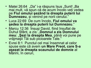 • Matei 26:64 „Da” i-a răspuns Isus „Sunt! „Ba
mai mult, vă spun că de acum încolo veţi vedea
pe Fiul omului şezând la dreapta puterii lui
Dumnezeu, şi venind pe norii cerului.”
• Luca 22:69 De cum încolo, Fiul omului va
şedea la dreapta puterii lui Dumnezeu.”
• Marcu 12:36 Însuşi David, fiind însuflat de
Duhul Sfânt, a zis: „Domnul a zis Domnului
meu: „Şezi la dreapta Mea, până voi pune pe
vrăjmaşii Tăi sub picioarele Tale.”
• Evrei 8:1 Punctul cel mai însemnat al celor
spuse este că avem un Mare Preot, care S-a
aşezat la dreapta scaunului de domnie al
Măririi, în ceruri,
 