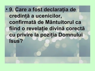 • 9. Care a fost declaraţia de9. Care a fost declaraţia de
credinţă a ucenicilor,credinţă a ucenicilor,
confirmată de Mântuitorul caconfirmată de Mântuitorul ca
fiind o revelaţie divină corectăfiind o revelaţie divină corectă
cu privire la poziţia Domnuluicu privire la poziţia Domnului
Isus?Isus?
 
