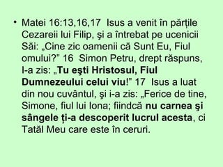 • Matei 16:13,16,17 Isus a venit în părţile
Cezareii lui Filip, şi a întrebat pe ucenicii
Săi: „Cine zic oamenii că Sunt Eu, Fiul
omului?” 16 Simon Petru, drept răspuns,
I-a zis: „Tu eşti Hristosul, Fiul
Dumnezeului celui viu!” 17 Isus a luat
din nou cuvântul, şi i-a zis: „Ferice de tine,
Simone, fiul lui Iona; fiindcă nu carnea şi
sângele ţi-a descoperit lucrul acesta, ci
Tatăl Meu care este în ceruri.
 