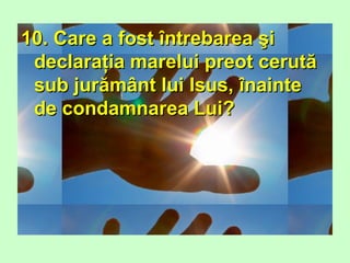 10. Care a fost întrebarea şi10. Care a fost întrebarea şi
declaraţia marelui preot cerutădeclaraţia marelui preot cerută
sub jurământ lui Isus, înaintesub jurământ lui Isus, înainte
de condamnarea Lui?de condamnarea Lui?
 