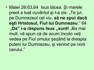 • Matei 26:63,64 Isus tăcea. Şi marele
preot a luat cuvântul şi I-a zis: „Te jur,
pe Dumnezeul cel viu, să ne spui dacă
eşti Hristosul, Fiul lui Dumnezeu.” 64
„Da” i-a răspuns Isus „sunt! „Ba mai
mult, vă spun că de acum încolo veţi
vedea pe Fiul omului şezând la dreapta
puterii lui Dumnezeu, şi venind pe norii
cerului.”
 