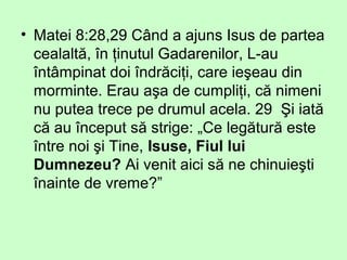 • Matei 8:28,29 Când a ajuns Isus de partea
cealaltă, în ţinutul Gadarenilor, L-au
întâmpinat doi îndrăciţi, care ieşeau din
morminte. Erau aşa de cumpliţi, că nimeni
nu putea trece pe drumul acela. 29 Şi iată
că au început să strige: „Ce legătură este
între noi şi Tine, Isuse, Fiul lui
Dumnezeu? Ai venit aici să ne chinuieşti
înainte de vreme?”
 