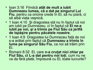 • Ioan 3:16 Fiindcă atât de mult a iubit
Dumnezeu lumea, că a dat pe singurul Lui
Fiu, pentru ca oricine crede în El, să nu piară, ci
să aibă viaţa veşnică.
• 1 Ioan 4:10 Şi dragostea stă nu în faptul că noi
am iubit pe Dumnezeu, ci în faptul că El ne-a
iubit pe noi, şi a trimis pe Fiul Său ca jertfă
de ispăşire pentru păcatele noastre.
• 1 Ioan 4:9 Dragostea lui Dumnezeu faţă de noi
s-a arătat prin faptul că Dumnezeu a trimis în
lume pe singurul Său Fiu, ca noi să trăim prin
El.
• Romani 8:32 El, care n-a cruţat nici chiar pe
Fiul Său, ci L-a dat pentru noi toţi, cum nu ne
va da fără plată, împreună cu El, toate lucrurile?
 