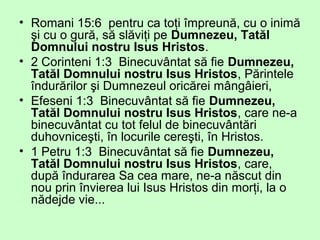 • Romani 15:6 pentru ca toţi împreună, cu o inimă
şi cu o gură, să slăviţi pe Dumnezeu, Tatăl
Domnului nostru Isus Hristos.
• 2 Corinteni 1:3 Binecuvântat să fie Dumnezeu,
Tatăl Domnului nostru Isus Hristos, Părintele
îndurărilor şi Dumnezeul oricărei mângâieri,
• Efeseni 1:3 Binecuvântat să fie Dumnezeu,
Tatăl Domnului nostru Isus Hristos, care ne-a
binecuvântat cu tot felul de binecuvântări
duhovniceşti, în locurile cereşti, în Hristos.
• 1 Petru 1:3 Binecuvântat să fie Dumnezeu,
Tatăl Domnului nostru Isus Hristos, care,
după îndurarea Sa cea mare, ne-a născut din
nou prin învierea lui Isus Hristos din morţi, la o
nădejde vie...
 