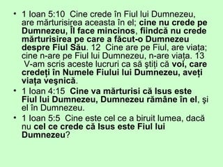 • 1 Ioan 5:10 Cine crede în Fiul lui Dumnezeu,
are mărturisirea aceasta în el; cine nu crede pe
Dumnezeu, Îl face mincinos, fiindcă nu crede
mărturisirea pe care a făcut-o Dumnezeu
despre Fiul Său. 12 Cine are pe Fiul, are viaţa;
cine n-are pe Fiul lui Dumnezeu, n-are viaţa. 13
V-am scris aceste lucruri ca să ştiţi că voi, care
credeţi în Numele Fiului lui Dumnezeu, aveţi
viaţa veşnică.
• 1 Ioan 4:15 Cine va mărturisi că Isus este
Fiul lui Dumnezeu, Dumnezeu rămâne în el, şi
el în Dumnezeu.
• 1 Ioan 5:5 Cine este cel ce a biruit lumea, dacă
nu cel ce crede că Isus este Fiul lui
Dumnezeu?
 