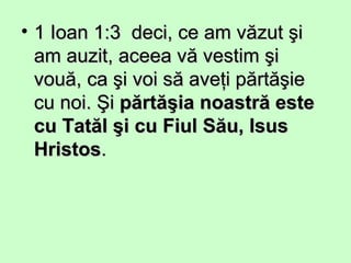 • 1 Ioan 1:3 deci, ce am văzut şi1 Ioan 1:3 deci, ce am văzut şi
am auzit, aceea vă vestim şiam auzit, aceea vă vestim şi
vouă, ca şi voi să aveţi părtăşievouă, ca şi voi să aveţi părtăşie
cu noi. Şicu noi. Şi părtăşia noastră estepărtăşia noastră este
cu Tatăl şi cu Fiul Său, Isuscu Tatăl şi cu Fiul Său, Isus
HristosHristos..
 