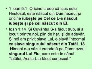 • 1 Ioan 5:1 Oricine crede că Isus este
Hristosul, este născut din Dumnezeu; şi
oricine iubeşte pe Cel ce L-a născut,
iubeşte şi pe cel născut din El.
• Ioan 1:14 Şi Cuvântul S-a făcut trup, şi a
locuit printre noi, plin de har, şi de adevăr.
Şi noi am privit slava Lui, o slavă întocmai
ca slava singurului născut din Tatăl. 18
Nimeni n-a văzut vreodată pe Dumnezeu;
singurul Lui Fiu, care este în sânul
Tatălui, Acela L-a făcut cunoscut.”
 