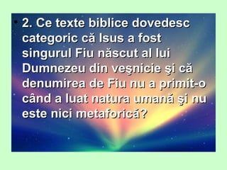 • 2. Ce texte biblice dovedesc2. Ce texte biblice dovedesc
categoric că Isus a fostcategoric că Isus a fost
singurul Fiu născut al luisingurul Fiu născut al lui
Dumnezeu din veşnicie şi căDumnezeu din veşnicie şi că
denumirea de Fiu nu a primit-odenumirea de Fiu nu a primit-o
când a luat natura umană şi nucând a luat natura umană şi nu
este nici metaforică?este nici metaforică?
 