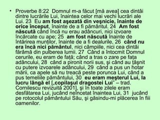 • Proverbe 8:22 Domnul m-a făcut [mă avea] cea dintâi
dintre lucrările Lui, înaintea celor mai vechi lucrări ale
Lui. 23 Eu am fost aşezată din veşnicie, înainte de
orice început, înainte de a fi pământul. 24 Am fost
născută când încă nu erau adâncuri, nici izvoare
încărcate cu ape; 25 am fost născută înainte de
întărirea munţilor, înainte de a fi dealurile, 26 când nu
era încă nici pământul, nici câmpiile, nici cea dintâi
fărâmă din pulberea lumii. 27 Când a întocmit Domnul
cerurile, eu eram de faţă; când a tras o zare pe faţa
adâncului, 28 când a pironit norii sus, şi când au ţâşnit
cu putere izvoarele adâncului, 29 când a pus un hotar
mării, ca apele să nu treacă peste porunca Lui, când a
pus temeliile pământului, 30 eu eram meşterul Lui, la
lucru lângă el [„copilaşul dragostei Lui” – trad.
Cornilescu revizuită 2001], şi în toate zilele eram
desfătarea Lui, jucând neîncetat înaintea Lui, 31 jucând
pe rotocolul pământului Său, şi găsindu-mi plăcerea în fiii
oamenilor.
 