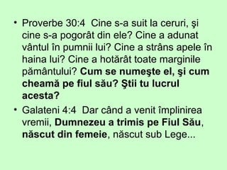 • Proverbe 30:4 Cine s-a suit la ceruri, şi
cine s-a pogorât din ele? Cine a adunat
vântul în pumnii lui? Cine a strâns apele în
haina lui? Cine a hotărât toate marginile
pământului? Cum se numeşte el, şi cum
cheamă pe fiul său? Ştii tu lucrul
acesta?
• Galateni 4:4 Dar când a venit împlinirea
vremii, Dumnezeu a trimis pe Fiul Său,
născut din femeie, născut sub Lege...
 