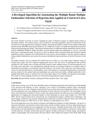 Journal of Information Engineering and Applications                                                    www.iiste.org
ISSN 2224-5782 (print) ISSN 2225-0506 (online)
Vol.3, No.3, 2013

A Developed Algorithm for Automating the Multiple Bands Multiple
Endmember Selection of Hyperion data Applied on Central of Cairo,
                             Egypt
                                 Waleed Effat1* Osman Hegazy2 Mohamed NourEldien 2
    1.   Esri Northeast Africa, 4 El-Mathaf El-Zerai, Agouza, PO 12311, Giza, Egypt
    2.   Faculty of Computers and Information, Cairo University, PO Box 12613, Giza, Egypt
    * E-mail of the corresponding author: waleed.effat@gmail.com


Abstract
This study attempts to provide an answer regarding the utility of Hyperion imagery in mapping urban settings in
developed countries. The authors present a novel method for extracting quantitative land cover information at the
sub-pixel level from hyperspectral or Hyperion imagery. The proposed method is based on the multiple endmember
spectral mixture (MESMA) proposed by Roberts et al. (1998b), but extends it to handle the high-dimensional pixels
characterizing hyperspectral images. The proposed method utilizes a multiband multiple endmember spectral mixture
analysis (Multiband MESMA) model that allows for both spectral bands and endmembers to vary on a per-pixel
basis across a hyperspectral image. The goal is to select an optimal subset of spectral bands that maximizes spectral
separability among a candidate set of endmembers for a given pixel, and accordingly to minimize spectral confusion
among modeled endmembers and increase the accuracy and physical representativeness of derived fractions for that
pixel.
The authors develop a tool to automate this method and test its utility in a case study using a Hyperion image of
Central Cairo, Egypt. The EO-1 Hyperion hyperspectral sensor is the only source of hyperspectral data currently
available for Cairo, unlike cities in Europe and North America, where multiple sources of such data generally exist.
The study scene represents a very heterogeneous landscape and has an ecological footprint of a complex range of
interrelated socioeconomic, environmental and urban dynamics. The results of this study show that Hyperion data,
with its rich spectral information, can help address some of the limitations in automated mapping that are reported by
previous studies. For this, proper bands and endmembers are selected and used within a multiple endmember, with a
multiple-band SMA process to determine the best Root Mean Square Error (RMSE) and abundance percentages.
This results in a better mapping of land cover extricated from hyperspectral imagery (Hyperion).
Keywords: Spectral Mixture Analysis, Hyperspectral Data, Hyperion Data, Cairo, Egypt

1. Introduction
Urban remote sensing is one of the most affordable means of obtaining information and enriching our understanding
of the processes and dynamics of cities, especially in the context of developing countries where conventional
methods of survey are costly. Ongoing research themes focus on three main areas of application (Weng et al. 2012).
The first application area is the mapping and delineation of urban land cover and land use. The increasingly diverse
nature and commercial availability of sensor systems and imagery products for urban areas have enriched available
opportunities for mapping and monitoring changes in urban landscapes at various scales (Fugate et al. 2010; NRC
2007). Recent research features have increased the use of hyperspectral imagery, LiDAR sensor technologies, and
fused imagery to facilitate more accurate measurements of land cover or land use within the urban scenes (Chen and
Vierling 2006; Franke et al. 2009; Guo et al. 2011; Herold et al. 2008; Roberts et al. 2012).
The second application area is the analysis of patterns and biophysical properties of urban landscapes. The goal is to
ingest the information extracted from remote observations into the scientific analyses of diverse urban phenomena in
support of decision making and wise management of urban resources. Although specific goals of the studies differ,
most attempt to develop quantitative models that make use of remotely sensed measures to describe a certain aspect
of urban dynamics. Examples include urban growth, response of urban ecosystems to climate change, and empirical
models of demographic and socioeconomic processes (Mesev 2003; Rashed and Juergens 2010; Weng 2008; Weng



                                                          1
 