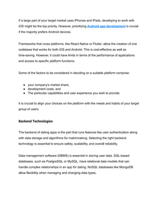 If a large part of your target market uses iPhones and iPads, developing to work with
iOS might be the top priority. However, prioritizing Android app development is crucial
if the majority prefers Android devices.
Frameworks that cross platforms, like React Native or Flutter, allow the creation of one
codebase that works for both iOS and Android. This is cost-effective as well as
time-saving. However, it could have limits in terms of the performance of applications
and access to specific platform functions.
Some of the factors to be considered in deciding on a suitable platform comprise:
● your company's market share,
● development costs, and
● The particular capabilities and user experience you wish to provide.
It is crucial to align your choices on the platform with the needs and habits of your target
group of users.
Backend Technologies
The backend of dating apps is the part that runs features like user authentication along
with data storage and algorithms for matchmaking. Selecting the right backend
technology is essential to ensure safety, scalability, and overall reliability.
Data management software (DBMS) is essential in storing user data. SQL-based
databases, such as PostgreSQL or MySQL, have relational data models that can
handle complex relationships in an app for dating. NoSQL databases like MongoDB
allow flexibility when managing and changing data types.
 