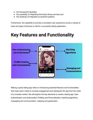 ● the framework's flexibility,
● the possibility of integrating third-party library services and
● the simplicity of integration to backend systems.
Furthermore, the capability to provide a consistent user experience across a variety of
sizes and types of devices is vital for a successful dating application.
Key Features and Functionality
Making a great dating app relies on introducing essential features and functionalities
that meet users' needs to increase engagement and distinguish the app from the midst
of a crowded market. We will explore five key elements to create a dating app: User
Authentication and Authorization Profiling and Personalization matching algorithms,
messaging and communication, mapping and geolocation.
 