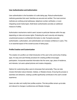 User Authentication and Authorization
User authentication is the foundation of a safe dating app. Robust authentication
methods guarantee that users' identities are secured and verified. The most common
methods are verifying email addresses, telephone number verification, or even
integrating social media logins. Multi-factor authentication provides an additional
measure of safety.
Authorization mechanisms restrict users' access to particular features within the app
depending on roles and access rights. Protecting the user's security and stopping
unauthorized access to confidential information is vital. If properly executed,
authentication, authorization, and authentication can increase confidence in users. This
is an essential aspect of the overall success of dating apps.
Profile Creation and Customization
The creation of a profile is an initial introduction of the user to the community of dating
apps. An easy and user-friendly procedure for creating profiles encourages
participation. Incorporate essential information like the name, age, place of residence,
and interests. Let users upload pictures and create a biography.
Options for customizing allow users to showcase their personality. They can also
include information about interests, hobbies, or lifestyle choices. Ensuring the process is
seamless and attractive, creating a profile significantly contributes to the user's overall
experience.
Users can alter and modify their profiles anytime. This lets profiles remain up-to-date
and relevant to changes in preferences and lifestyle changes.
 