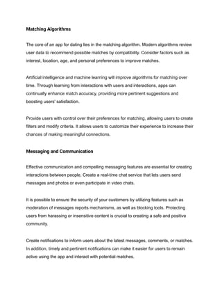 Matching Algorithms
The core of an app for dating lies in the matching algorithm. Modern algorithms review
user data to recommend possible matches by compatibility. Consider factors such as
interest, location, age, and personal preferences to improve matches.
Artificial intelligence and machine learning will improve algorithms for matching over
time. Through learning from interactions with users and interactions, apps can
continually enhance match accuracy, providing more pertinent suggestions and
boosting users' satisfaction.
Provide users with control over their preferences for matching, allowing users to create
filters and modify criteria. It allows users to customize their experience to increase their
chances of making meaningful connections.
Messaging and Communication
Effective communication and compelling messaging features are essential for creating
interactions between people. Create a real-time chat service that lets users send
messages and photos or even participate in video chats.
It is possible to ensure the security of your customers by utilizing features such as
moderation of messages reports mechanisms, as well as blocking tools. Protecting
users from harassing or insensitive content is crucial to creating a safe and positive
community.
Create notifications to inform users about the latest messages, comments, or matches.
In addition, timely and pertinent notifications can make it easier for users to remain
active using the app and interact with potential matches.
 