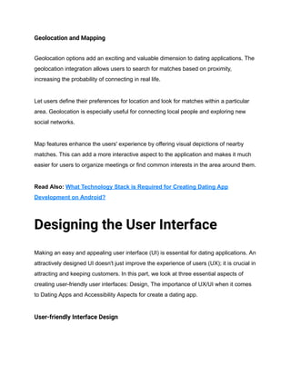 Geolocation and Mapping
Geolocation options add an exciting and valuable dimension to dating applications. The
geolocation integration allows users to search for matches based on proximity,
increasing the probability of connecting in real life.
Let users define their preferences for location and look for matches within a particular
area. Geolocation is especially useful for connecting local people and exploring new
social networks.
Map features enhance the users' experience by offering visual depictions of nearby
matches. This can add a more interactive aspect to the application and makes it much
easier for users to organize meetings or find common interests in the area around them.
Read Also: What Technology Stack is Required for Creating Dating App
Development on Android?
Designing the User Interface
Making an easy and appealing user interface (UI) is essential for dating applications. An
attractively designed UI doesn't just improve the experience of users (UX); it is crucial in
attracting and keeping customers. In this part, we look at three essential aspects of
creating user-friendly user interfaces: Design, The importance of UX/UI when it comes
to Dating Apps and Accessibility Aspects for create a dating app.
User-friendly Interface Design
 