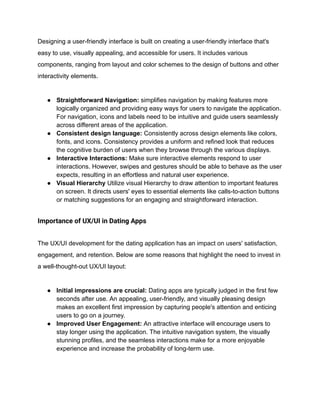 Designing a user-friendly interface is built on creating a user-friendly interface that's
easy to use, visually appealing, and accessible for users. It includes various
components, ranging from layout and color schemes to the design of buttons and other
interactivity elements.
● Straightforward Navigation: simplifies navigation by making features more
logically organized and providing easy ways for users to navigate the application.
For navigation, icons and labels need to be intuitive and guide users seamlessly
across different areas of the application.
● Consistent design language: Consistently across design elements like colors,
fonts, and icons. Consistency provides a uniform and refined look that reduces
the cognitive burden of users when they browse through the various displays.
● Interactive Interactions: Make sure interactive elements respond to user
interactions. However, swipes and gestures should be able to behave as the user
expects, resulting in an effortless and natural user experience.
● Visual Hierarchy Utilize visual Hierarchy to draw attention to important features
on screen. It directs users' eyes to essential elements like calls-to-action buttons
or matching suggestions for an engaging and straightforward interaction.
Importance of UX/UI in Dating Apps
The UX/UI development for the dating application has an impact on users' satisfaction,
engagement, and retention. Below are some reasons that highlight the need to invest in
a well-thought-out UX/UI layout:
● Initial impressions are crucial: Dating apps are typically judged in the first few
seconds after use. An appealing, user-friendly, and visually pleasing design
makes an excellent first impression by capturing people's attention and enticing
users to go on a journey.
● Improved User Engagement: An attractive interface will encourage users to
stay longer using the application. The intuitive navigation system, the visually
stunning profiles, and the seamless interactions make for a more enjoyable
experience and increase the probability of long-term use.
 