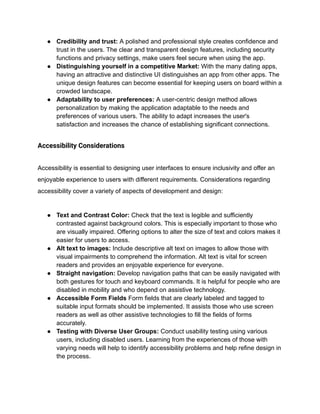 ● Credibility and trust: A polished and professional style creates confidence and
trust in the users. The clear and transparent design features, including security
functions and privacy settings, make users feel secure when using the app.
● Distinguishing yourself in a competitive Market: With the many dating apps,
having an attractive and distinctive UI distinguishes an app from other apps. The
unique design features can become essential for keeping users on board within a
crowded landscape.
● Adaptability to user preferences: A user-centric design method allows
personalization by making the application adaptable to the needs and
preferences of various users. The ability to adapt increases the user's
satisfaction and increases the chance of establishing significant connections.
Accessibility Considerations
Accessibility is essential to designing user interfaces to ensure inclusivity and offer an
enjoyable experience to users with different requirements. Considerations regarding
accessibility cover a variety of aspects of development and design:
● Text and Contrast Color: Check that the text is legible and sufficiently
contrasted against background colors. This is especially important to those who
are visually impaired. Offering options to alter the size of text and colors makes it
easier for users to access.
● Alt text to images: Include descriptive alt text on images to allow those with
visual impairments to comprehend the information. Alt text is vital for screen
readers and provides an enjoyable experience for everyone.
● Straight navigation: Develop navigation paths that can be easily navigated with
both gestures for touch and keyboard commands. It is helpful for people who are
disabled in mobility and who depend on assistive technology.
● Accessible Form Fields Form fields that are clearly labeled and tagged to
suitable input formats should be implemented. It assists those who use screen
readers as well as other assistive technologies to fill the fields of forms
accurately.
● Testing with Diverse User Groups: Conduct usability testing using various
users, including disabled users. Learning from the experiences of those with
varying needs will help to identify accessibility problems and help refine design in
the process.
 