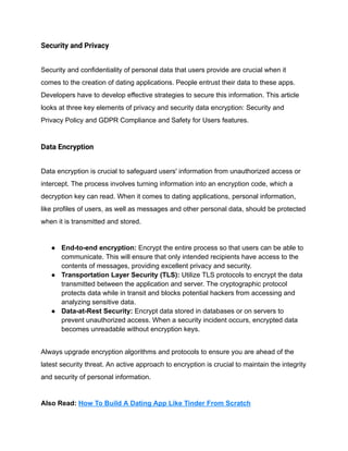 Security and Privacy
Security and confidentiality of personal data that users provide are crucial when it
comes to the creation of dating applications. People entrust their data to these apps.
Developers have to develop effective strategies to secure this information. This article
looks at three key elements of privacy and security data encryption: Security and
Privacy Policy and GDPR Compliance and Safety for Users features.
Data Encryption
Data encryption is crucial to safeguard users' information from unauthorized access or
intercept. The process involves turning information into an encryption code, which a
decryption key can read. When it comes to dating applications, personal information,
like profiles of users, as well as messages and other personal data, should be protected
when it is transmitted and stored.
● End-to-end encryption: Encrypt the entire process so that users can be able to
communicate. This will ensure that only intended recipients have access to the
contents of messages, providing excellent privacy and security.
● Transportation Layer Security (TLS): Utilize TLS protocols to encrypt the data
transmitted between the application and server. The cryptographic protocol
protects data while in transit and blocks potential hackers from accessing and
analyzing sensitive data.
● Data-at-Rest Security: Encrypt data stored in databases or on servers to
prevent unauthorized access. When a security incident occurs, encrypted data
becomes unreadable without encryption keys.
Always upgrade encryption algorithms and protocols to ensure you are ahead of the
latest security threat. An active approach to encryption is crucial to maintain the integrity
and security of personal information.
Also Read: How To Build A Dating App Like Tinder From Scratch
 