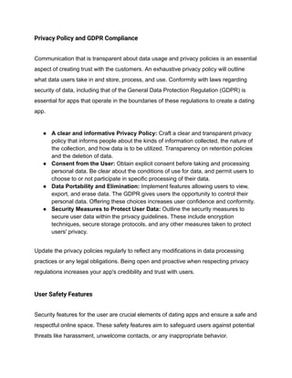 Privacy Policy and GDPR Compliance
Communication that is transparent about data usage and privacy policies is an essential
aspect of creating trust with the customers. An exhaustive privacy policy will outline
what data users take in and store, process, and use. Conformity with laws regarding
security of data, including that of the General Data Protection Regulation (GDPR) is
essential for apps that operate in the boundaries of these regulations to create a dating
app.
● A clear and informative Privacy Policy: Craft a clear and transparent privacy
policy that informs people about the kinds of information collected, the nature of
the collection, and how data is to be utilized. Transparency on retention policies
and the deletion of data.
● Consent from the User: Obtain explicit consent before taking and processing
personal data. Be clear about the conditions of use for data, and permit users to
choose to or not participate in specific processing of their data.
● Data Portability and Elimination: Implement features allowing users to view,
export, and erase data. The GDPR gives users the opportunity to control their
personal data. Offering these choices increases user confidence and conformity.
● Security Measures to Protect User Data: Outline the security measures to
secure user data within the privacy guidelines. These include encryption
techniques, secure storage protocols, and any other measures taken to protect
users' privacy.
Update the privacy policies regularly to reflect any modifications in data processing
practices or any legal obligations. Being open and proactive when respecting privacy
regulations increases your app's credibility and trust with users.
User Safety Features
Security features for the user are crucial elements of dating apps and ensure a safe and
respectful online space. These safety features aim to safeguard users against potential
threats like harassment, unwelcome contacts, or any inappropriate behavior.
 