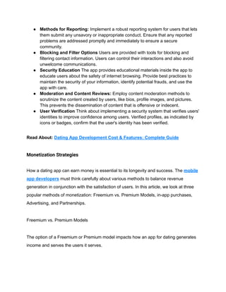 ● Methods for Reporting: Implement a robust reporting system for users that lets
them submit any unsavory or inappropriate conduct. Ensure that any reported
problems are addressed promptly and immediately to ensure a secure
community.
● Blocking and Filter Options Users are provided with tools for blocking and
filtering contact information. Users can control their interactions and also avoid
unwelcome communications.
● Security Education The app provides educational materials inside the app to
educate users about the safety of internet browsing. Provide best practices to
maintain the security of your information, identify potential frauds, and use the
app with care.
● Moderation and Content Reviews: Employ content moderation methods to
scrutinize the content created by users, like bios, profile images, and pictures.
This prevents the dissemination of content that is offensive or indecent.
● User Verification Think about implementing a security system that verifies users'
identities to improve confidence among users. Verified profiles, as indicated by
icons or badges, confirm that the user's identity has been verified.
Read About: Dating App Development Cost & Features: Complete Guide
Monetization Strategies
How a dating app can earn money is essential to its longevity and success. The mobile
app developers must think carefully about various methods to balance revenue
generation in conjunction with the satisfaction of users. In this article, we look at three
popular methods of monetization: Freemium vs. Premium Models, in-app purchases,
Advertising, and Partnerships.
Freemium vs. Premium Models
The option of a Freemium or Premium model impacts how an app for dating generates
income and serves the users it serves.
 