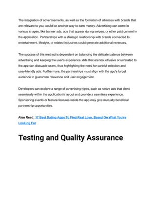 The integration of advertisements, as well as the formation of alliances with brands that
are relevant to you, could be another way to earn money. Advertising can come in
various shapes, like banner ads, ads that appear during swipes, or other paid content in
the application. Partnerships with a strategic relationship with brands connected to
entertainment, lifestyle, or related industries could generate additional revenues.
The success of this method is dependent on balancing the delicate balance between
advertising and keeping the user's experience. Ads that are too intrusive or unrelated to
the app can dissuade users, thus highlighting the need for careful selection and
user-friendly ads. Furthermore, the partnerships must align with the app's target
audience to guarantee relevance and user engagement.
Developers can explore a range of advertising types, such as native ads that blend
seamlessly within the application's layout and provide a seamless experience.
Sponsoring events or feature features inside the app may give mutually beneficial
partnership opportunities.
Also Read: 17 Best Dating Apps To Find Real Love, Based On What You're
Looking For
Testing and Quality Assurance
 