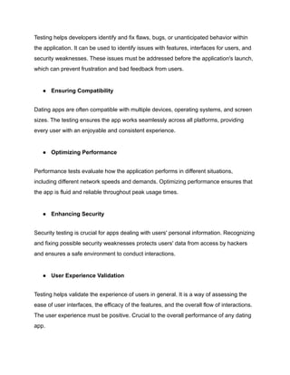 Testing helps developers identify and fix flaws, bugs, or unanticipated behavior within
the application. It can be used to identify issues with features, interfaces for users, and
security weaknesses. These issues must be addressed before the application's launch,
which can prevent frustration and bad feedback from users.
● Ensuring Compatibility
Dating apps are often compatible with multiple devices, operating systems, and screen
sizes. The testing ensures the app works seamlessly across all platforms, providing
every user with an enjoyable and consistent experience.
● Optimizing Performance
Performance tests evaluate how the application performs in different situations,
including different network speeds and demands. Optimizing performance ensures that
the app is fluid and reliable throughout peak usage times.
● Enhancing Security
Security testing is crucial for apps dealing with users' personal information. Recognizing
and fixing possible security weaknesses protects users' data from access by hackers
and ensures a safe environment to conduct interactions.
● User Experience Validation
Testing helps validate the experience of users in general. It is a way of assessing the
ease of user interfaces, the efficacy of the features, and the overall flow of interactions.
The user experience must be positive. Crucial to the overall performance of any dating
app.
 