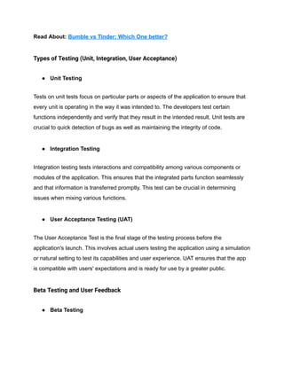Read About: Bumble vs Tinder: Which One better?
Types of Testing (Unit, Integration, User Acceptance)
● Unit Testing
Tests on unit tests focus on particular parts or aspects of the application to ensure that
every unit is operating in the way it was intended to. The developers test certain
functions independently and verify that they result in the intended result. Unit tests are
crucial to quick detection of bugs as well as maintaining the integrity of code.
● Integration Testing
Integration testing tests interactions and compatibility among various components or
modules of the application. This ensures that the integrated parts function seamlessly
and that information is transferred promptly. This test can be crucial in determining
issues when mixing various functions.
● User Acceptance Testing (UAT)
The User Acceptance Test is the final stage of the testing process before the
application's launch. This involves actual users testing the application using a simulation
or natural setting to test its capabilities and user experience. UAT ensures that the app
is compatible with users' expectations and is ready for use by a greater public.
Beta Testing and User Feedback
● Beta Testing
 