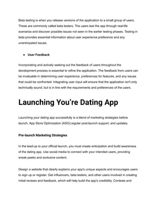 Beta testing is when you release versions of the application to a small group of users.
These are commonly called beta testers. The users test the app through real-life
scenarios and discover possible issues not seen in the earlier testing phases. Testing in
beta provides essential information about user experience preference and any
unanticipated issues.
● User Feedback
Incorporating and actively seeking out the feedback of users throughout the
development process is essential to refine the application. The feedback from users can
be invaluable in determining user experience, preferences for features, and any issues
that could be confronted. Integrating user input will ensure that the application isn't only
technically sound, but is in line with the requirements and preferences of the users.
Launching You’re Dating App
Launching your dating app successfully is a blend of marketing strategies before
launch, App Store Optimization (ASO),regular post-launch support, and updates.
Pre-launch Marketing Strategies
In the lead-up to your official launch, you must create anticipation and build awareness
of the dating app. Use social media to connect with your intended users, providing
sneak peeks and exclusive content.
Design a website that clearly explains your app's unique aspects and encourages users
to sign up or register. Get influencers, beta testers, and other users involved in creating
initial reviews and feedback, which will help build the app's credibility. Contests and
 