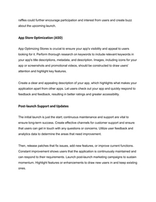 raffles could further encourage participation and interest from users and create buzz
about the upcoming launch.
App Store Optimization (ASO)
App Optimizing Stores is crucial to ensure your app's visibility and appeal to users
looking for it. Perform thorough research on keywords to include relevant keywords in
your app's title descriptions, metadata, and description. Images, including icons for your
app or screenshots and promotional videos, should be constructed to draw users'
attention and highlight key features.
Create a clear and appealing description of your app, which highlights what makes your
application apart from other apps. Let users check out your app and quickly respond to
feedback and feedback, resulting in better ratings and greater accessibility.
Post-launch Support and Updates
The initial launch is just the start; continuous maintenance and support are vital to
ensure long-term success. Create effective channels for customer support and ensure
that users can get in touch with any questions or concerns. Utilize user feedback and
analytics data to determine the areas that need improvement.
Then, release patches that fix issues, add new features, or improve current functions.
Constant improvement shows users that the application is continuously maintained and
can respond to their requirements. Launch post-launch marketing campaigns to sustain
momentum. Highlight features or enhancements to draw new users in and keep existing
ones.
 