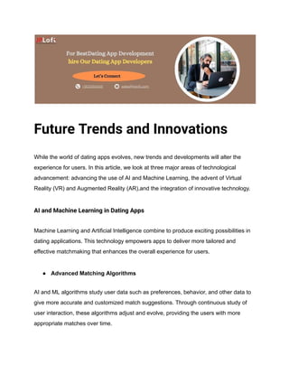 Future Trends and Innovations
While the world of dating apps evolves, new trends and developments will alter the
experience for users. In this article, we look at three major areas of technological
advancement: advancing the use of AI and Machine Learning, the advent of Virtual
Reality (VR) and Augmented Reality (AR),and the integration of innovative technology.
AI and Machine Learning in Dating Apps
Machine Learning and Artificial Intelligence combine to produce exciting possibilities in
dating applications. This technology empowers apps to deliver more tailored and
effective matchmaking that enhances the overall experience for users.
● Advanced Matching Algorithms
AI and ML algorithms study user data such as preferences, behavior, and other data to
give more accurate and customized match suggestions. Through continuous study of
user interaction, these algorithms adjust and evolve, providing the users with more
appropriate matches over time.
 