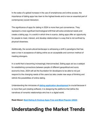In the wake of a global increase in the use of smartphones and online access, the
importance of dating apps has risen to the highest levels and is now an essential part of
contemporary social interaction.
The significance of apps for dating in 2024 is more than just convenience. They
represent a more significant technological shift that will solve emotional needs and
create a dating app. In a world in which time is scarce, dating apps offer an opportunity
for people to meet, interact, and develop relationships in a way that is not confined by
physical closeness.
Additionally, the social-cultural landscape is witnessing a shift in paradigms that has
seen a rise in acceptance of dating online as an acceptable and common method of
meeting strangers.
In a world that is becoming increasingly interconnected, Dating apps act as a catalyst
for establishing connections between people of different geopolitical and socio
economic lines. 2024 will set the foundation for developers to be able to not just
respond to the changing needs of the users but also create new ways of thinking and
rethink the possibilities of online dating.
Understanding the intricacies of dating application development is crucial because it
is more than just creating software; it is designing the platforms that define the
narratives of romantic relationships who live in a digital world.
Read About: Best Dating & Hookup Apps Free and Most Popular (2024)
Understanding the Market Trends
 