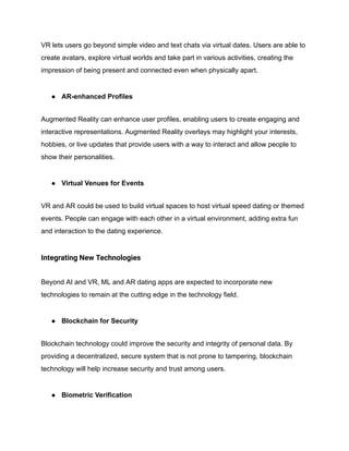 VR lets users go beyond simple video and text chats via virtual dates. Users are able to
create avatars, explore virtual worlds and take part in various activities, creating the
impression of being present and connected even when physically apart.
● AR-enhanced Profiles
Augmented Reality can enhance user profiles, enabling users to create engaging and
interactive representations. Augmented Reality overlays may highlight your interests,
hobbies, or live updates that provide users with a way to interact and allow people to
show their personalities.
● Virtual Venues for Events
VR and AR could be used to build virtual spaces to host virtual speed dating or themed
events. People can engage with each other in a virtual environment, adding extra fun
and interaction to the dating experience.
Integrating New Technologies
Beyond AI and VR, ML and AR dating apps are expected to incorporate new
technologies to remain at the cutting edge in the technology field.
● Blockchain for Security
Blockchain technology could improve the security and integrity of personal data. By
providing a decentralized, secure system that is not prone to tampering, blockchain
technology will help increase security and trust among users.
● Biometric Verification
 
