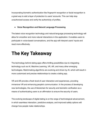 Incorporating biometric authentication like fingerprint recognition or facial recognition is
a great way to add a layer of protection to users' accounts. This can help stop
unauthorized access and verify the authenticity of profiles.
● Voice Recognition and Natural Language Processing
The latest voice recognition technology and natural language processing technology will
allow for smoother and more natural interactions in the application. It enables users to
participate in voice-based conversations, and the app will interpret users' inputs and
react more effectively.
The Key Takeaway
The technology behind dating apps offers thrilling possibilities due to integrating
technology such as AI, Machine Learning, VR, AR, and many other emerging
technologies. Matchmaking algorithms are evolving and driven by AI, which will result in
more customized and precise relationships to create a dating app.
VR and AR provide a fresh level of user interaction and experiences, providing
immersive VR and enhancing people's communication. In the process of developing
new technologies, the use of blockchain for security and biometric verification as a
means of authenticating users is an affirmation to ensure the security of users.
The evolving landscape of digital dating is on the verge of technological advancement,
in which seamless interaction, predictive analysis, and improved safety options will
change how people make relationships.
 