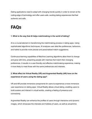 Dating applications need to adapt with changing trends quickly in order to remain at the
cutting-edge of technology and offer users safe, exciting dating experiences that feel
authentic and safe.
FAQs
1. What is the way that AI helps matchmaking in the world of dating?
AI is a crucial element in transforming the matchmaking process in dating apps. Using
sophisticated algorithmic techniques, AI analyzes user data like preferences, behaviors,
and habits to provide more precise and personalized match suggestions.
Continuous learning capabilities of Machine Learning algorithms allow them to change
and grow with time, presenting people with matches that match their changing
preferences. It results in a user-friendly and effective matchmaking experience, making
it more likely to meet those with the same preferences and interests.
2. What effect do Virtual Reality (VR) and Augmented Reality (AR) have on the
experience of users using the dating app?
VR and AR provide immersive components for users to experience a more immersive
user experience on dating apps. Virtual Reality allows virtual dating, enabling users to
build avatars and interact in virtual worlds, creating a feeling of presence and
connectivity.
Augmented Reality can enhance the profiles of users through interactive and dynamic
images, which showcase the interests and hobbies of users, as well as actual-time
 