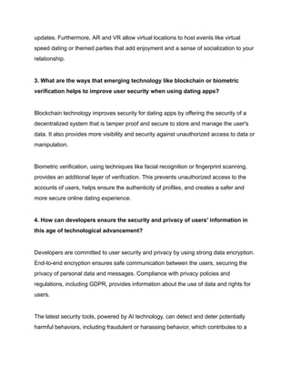 updates. Furthermore, AR and VR allow virtual locations to host events like virtual
speed dating or themed parties that add enjoyment and a sense of socialization to your
relationship.
3. What are the ways that emerging technology like blockchain or biometric
verification helps to improve user security when using dating apps?
Blockchain technology improves security for dating apps by offering the security of a
decentralized system that is tamper proof and secure to store and manage the user's
data. It also provides more visibility and security against unauthorized access to data or
manipulation.
Biometric verification, using techniques like facial recognition or fingerprint scanning,
provides an additional layer of verification. This prevents unauthorized access to the
accounts of users, helps ensure the authenticity of profiles, and creates a safer and
more secure online dating experience.
4. How can developers ensure the security and privacy of users' information in
this age of technological advancement?
Developers are committed to user security and privacy by using strong data encryption.
End-to-end encryption ensures safe communication between the users, securing the
privacy of personal data and messages. Compliance with privacy policies and
regulations, including GDPR, provides information about the use of data and rights for
users.
The latest security tools, powered by AI technology, can detect and deter potentially
harmful behaviors, including fraudulent or harassing behavior, which contributes to a
 