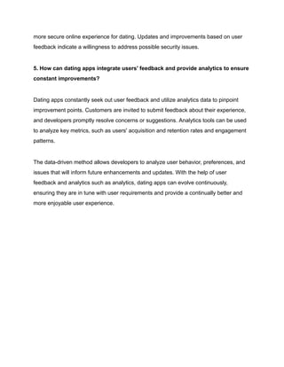 more secure online experience for dating. Updates and improvements based on user
feedback indicate a willingness to address possible security issues.
5. How can dating apps integrate users' feedback and provide analytics to ensure
constant improvements?
Dating apps constantly seek out user feedback and utilize analytics data to pinpoint
improvement points. Customers are invited to submit feedback about their experience,
and developers promptly resolve concerns or suggestions. Analytics tools can be used
to analyze key metrics, such as users' acquisition and retention rates and engagement
patterns.
The data-driven method allows developers to analyze user behavior, preferences, and
issues that will inform future enhancements and updates. With the help of user
feedback and analytics such as analytics, dating apps can evolve continuously,
ensuring they are in tune with user requirements and provide a continually better and
more enjoyable user experience.
 