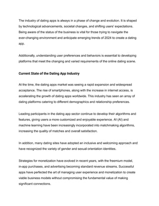 The industry of dating apps is always in a phase of change and evolution. It is shaped
by technological advancements, societal changes, and shifting users' expectations.
Being aware of the status of the business is vital for those trying to navigate the
ever-changing environment and anticipate emerging trends of 2024 to create a dating
app.
Additionally, understanding user preferences and behaviors is essential to developing
platforms that meet the changing and varied requirements of the online dating scene.
Current State of the Dating App Industry
At the time, the dating apps market was seeing a rapid expansion and widespread
acceptance. The rise of smartphones, along with the increase in internet access, is
accelerating the growth of dating apps worldwide. This industry has seen an array of
dating platforms catering to different demographics and relationship preferences.
Leading participants in the dating app sector continue to develop their algorithms and
features, giving users a more customized and enjoyable experience. AI (AI) and
machine learning have been increasingly incorporated into matchmaking algorithms,
increasing the quality of matches and overall satisfaction.
In addition, many dating sites have adopted an inclusive and welcoming approach and
have recognized the variety of gender and sexual orientation identities.
Strategies for monetization have evolved in recent years, with the freemium model,
in-app purchases, and advertising becoming standard revenue streams. Successful
apps have perfected the art of managing user experience and monetization to create
viable business models without compromising the fundamental value of making
significant connections.
 