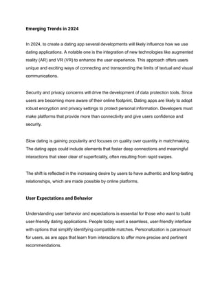 Emerging Trends in 2024
In 2024, to create a dating app several developments will likely influence how we use
dating applications. A notable one is the integration of new technologies like augmented
reality (AR) and VR (VR) to enhance the user experience. This approach offers users
unique and exciting ways of connecting and transcending the limits of textual and visual
communications.
Security and privacy concerns will drive the development of data protection tools. Since
users are becoming more aware of their online footprint, Dating apps are likely to adopt
robust encryption and privacy settings to protect personal information. Developers must
make platforms that provide more than connectivity and give users confidence and
security.
Slow dating is gaining popularity and focuses on quality over quantity in matchmaking.
The dating apps could include elements that foster deep connections and meaningful
interactions that steer clear of superficiality, often resulting from rapid swipes.
The shift is reflected in the increasing desire by users to have authentic and long-lasting
relationships, which are made possible by online platforms.
User Expectations and Behavior
Understanding user behavior and expectations is essential for those who want to build
user-friendly dating applications. People today want a seamless, user-friendly interface
with options that simplify identifying compatible matches. Personalization is paramount
for users, as are apps that learn from interactions to offer more precise and pertinent
recommendations.
 