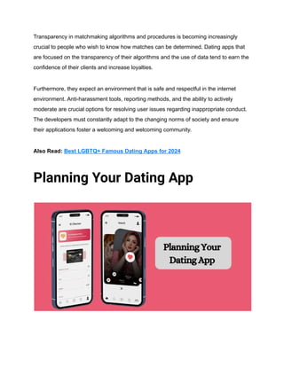 Transparency in matchmaking algorithms and procedures is becoming increasingly
crucial to people who wish to know how matches can be determined. Dating apps that
are focused on the transparency of their algorithms and the use of data tend to earn the
confidence of their clients and increase loyalties.
Furthermore, they expect an environment that is safe and respectful in the internet
environment. Anti-harassment tools, reporting methods, and the ability to actively
moderate are crucial options for resolving user issues regarding inappropriate conduct.
The developers must constantly adapt to the changing norms of society and ensure
their applications foster a welcoming and welcoming community.
Also Read: Best LGBTQ+ Famous Dating Apps for 2024
Planning Your Dating App
 