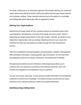 To Create a dating app is an exhaustive approach that includes defining your audience's
needs, determining distinctive factors (USPs),and performing thorough market research
and competitor analysis. These important elements lay the foundation for a profitable
and strategically placed dating app within an aggressive market.
Defining Your Target Audience
Determining the target market for your business requires an exhaustive study of the
psychographics, demographics, and traits of the people you wish to reach. Start by
separating your target people based on their age, location, interests, and goals for your
relationship. Segmentation lets you develop detailed personas for your users that
represent the ideal user and guide your profiles through the entire development
process.
Take into consideration both psychographic and demographic variables. Demographics
offer quantitative information, including gender, age, and location. On the other hand,
psychographics examine the values, preferences, and preferences for lifestyle.
Recognizing the preferences and motivations of the target group allows you to
customize the user experience according to their particular demands, which will
increase the engagement and satisfaction of your customers.
You can use surveys, interviews, or focus groups to collect information from prospective
customers to improve your knowledge. The iteration process ensures that your app is
authentic to your intended audience's varied and complex preferences.
Identifying Unique Selling Points
 